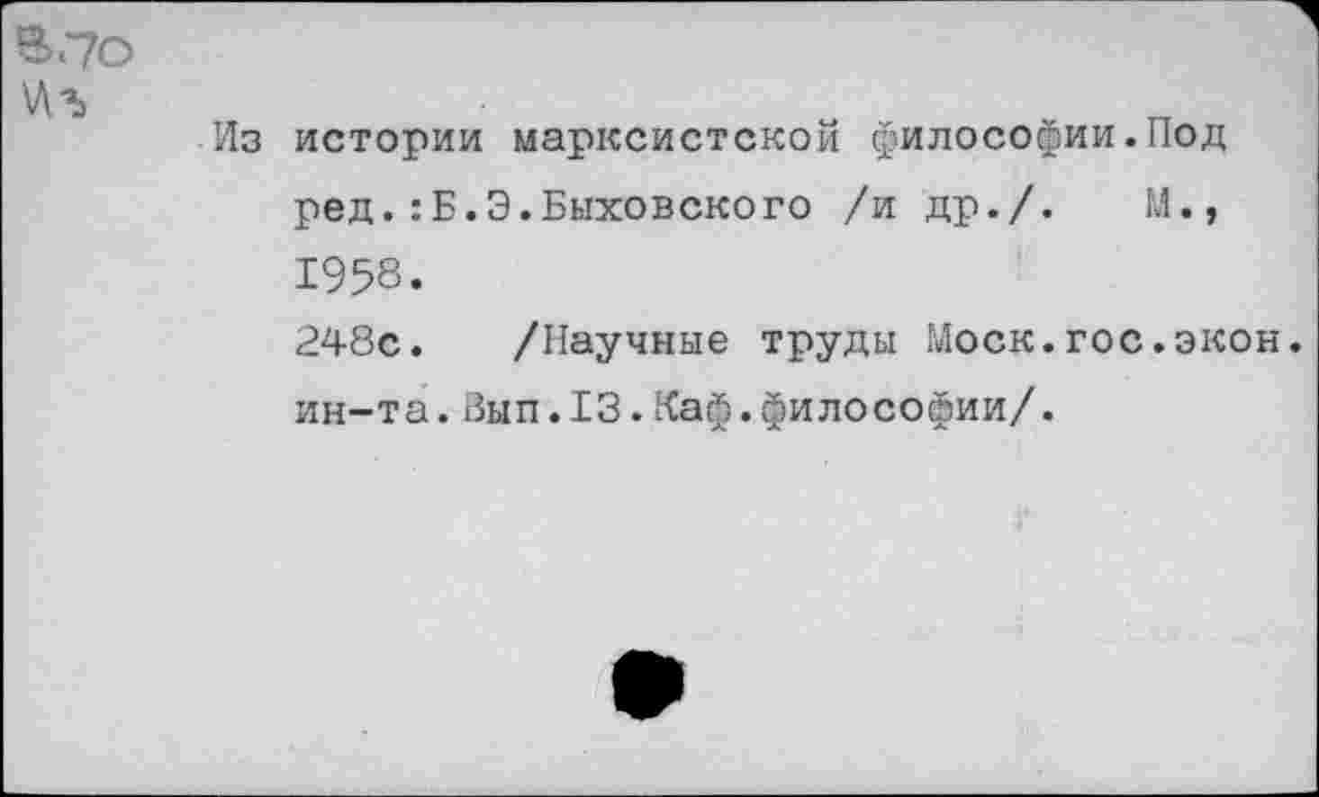 ﻿В.7О
\Аъ
Из истории марксистской философии.Под ред.:Б.Э.Быховского /и др./-	М.,
1958.
248с. /Научные труды Моск.гос.экон, ин-та.Вып.13.Каф.философии/.